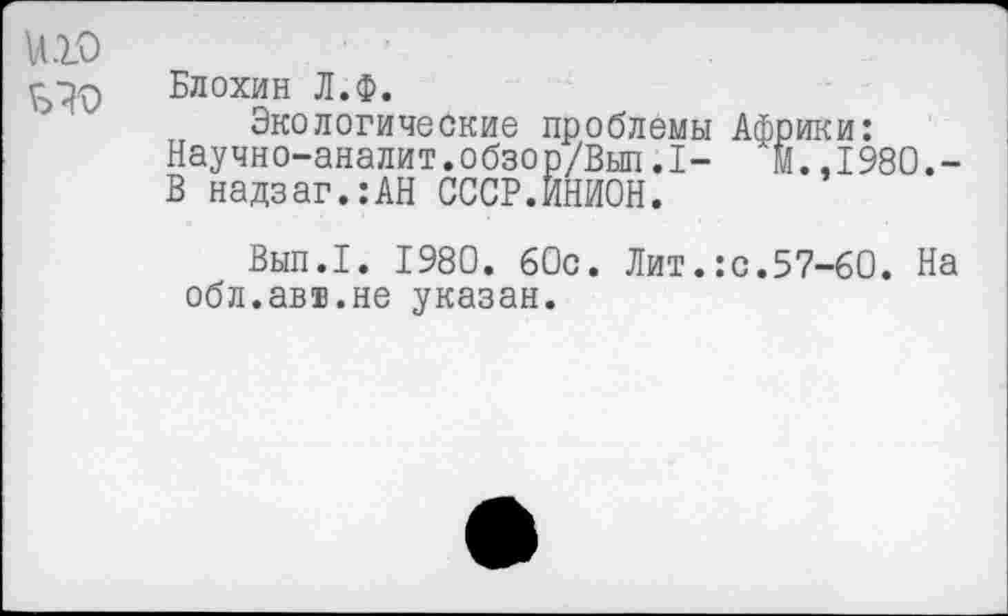 ﻿U10	' •
Блохин Л.Ф.
Экологические проблемы Африки: Научно-аналит.обзор/Вып.1- М..1980.-В надзаг.:АН СССР.ИНИОН.
Вып.1. 1980. 60с. Лит.:с.57-60. На обл.авт.не указан.